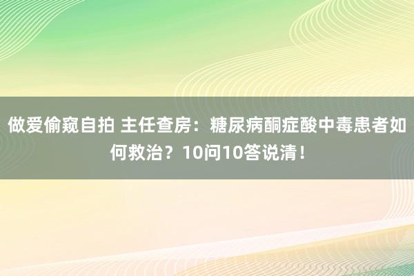 做爱偷窥自拍 主任查房：糖尿病酮症酸中毒患者如何救治？10问10答说清！