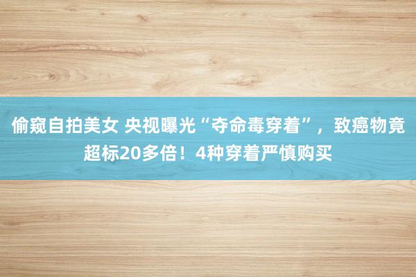 偷窥自拍美女 央视曝光“夺命毒穿着”，致癌物竟超标20多倍！4种穿着严慎购买