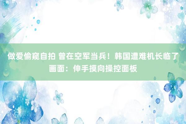 做爱偷窥自拍 曾在空军当兵！韩国遭难机长临了画面：伸手摸向操控面板