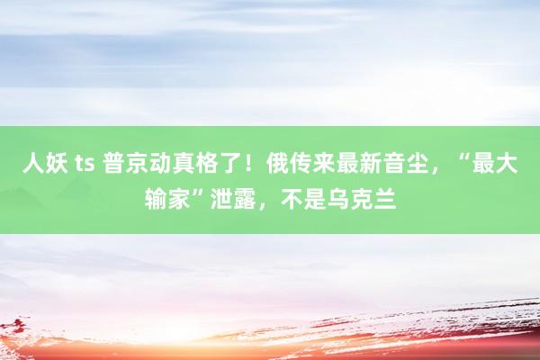 人妖 ts 普京动真格了！俄传来最新音尘，“最大输家”泄露，不是乌克兰