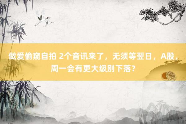做爱偷窥自拍 2个音讯来了，无须等翌日，A股，周一会有更大级别下落？