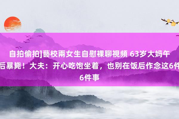 自拍偷拍]藝校兩女生自慰裸聊視頻 63岁大妈午饭后暴毙！大夫：开心吃饱坐着，也别在饭后作念这6件事