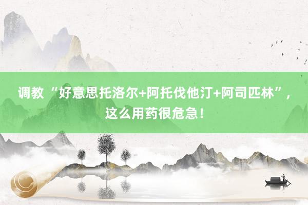调教 “好意思托洛尔+阿托伐他汀+阿司匹林”，这么用药很危急！
