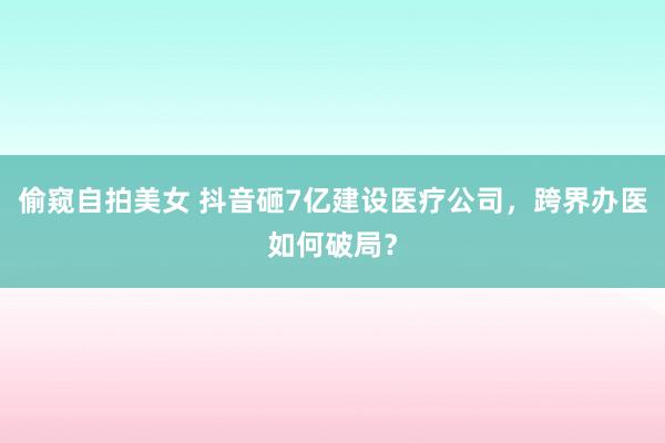 偷窥自拍美女 抖音砸7亿建设医疗公司，跨界办医如何破局？