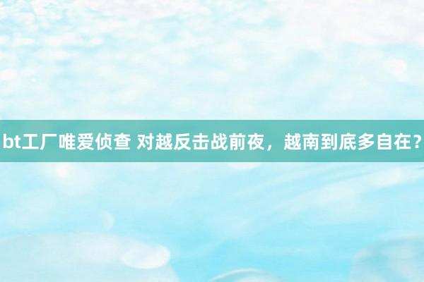 bt工厂唯爱侦查 对越反击战前夜，越南到底多自在？