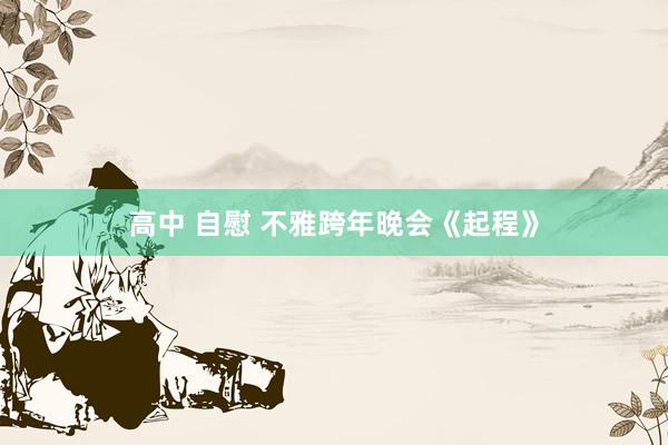 高中 自慰 不雅跨年晚会《起程》