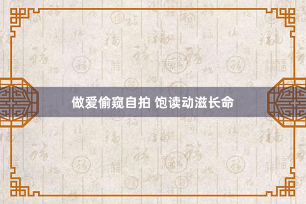 做爱偷窥自拍 饱读动滋长命
