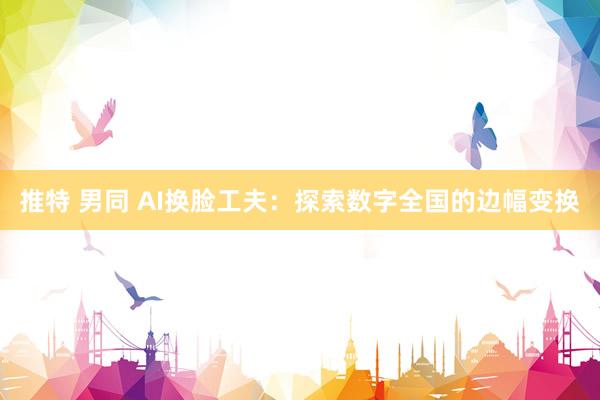 推特 男同 AI换脸工夫：探索数字全国的边幅变换