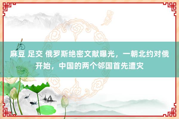 麻豆 足交 俄罗斯绝密文献曝光，一朝北约对俄开始，中国的两个邻国首先遭灾