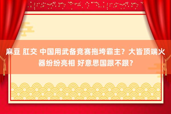 麻豆 肛交 中国用武备竞赛拖垮霸主？大皆顶端火器纷纷亮相 好意思国跟不跟？