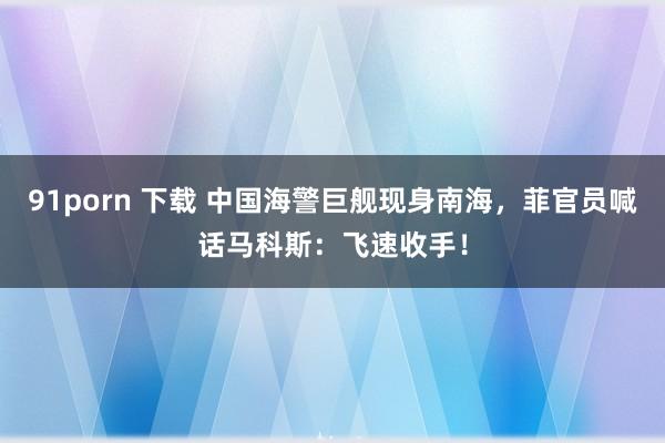 91porn 下载 中国海警巨舰现身南海，菲官员喊话马科斯：飞速收手！