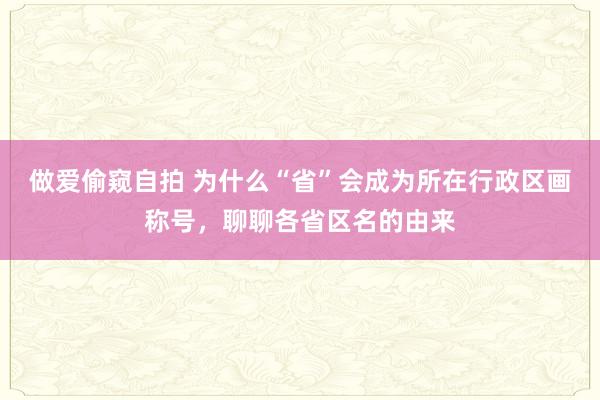 做爱偷窥自拍 为什么“省”会成为所在行政区画称号，聊聊各省区名的由来