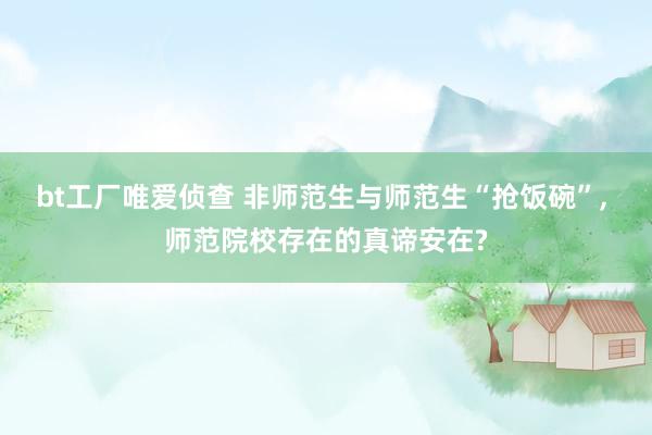 bt工厂唯爱侦查 非师范生与师范生“抢饭碗”， 师范院校存在的真谛安在?