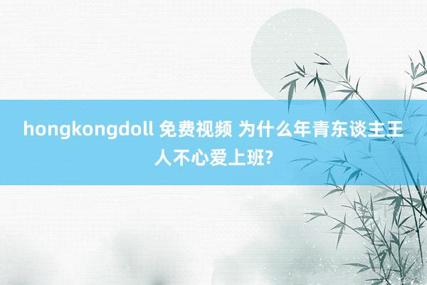 hongkongdoll 免费视频 为什么年青东谈主王人不心爱上班?