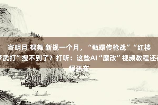 寄明月 裸舞 新规一个月，“甄嬛传枪战”“红楼梦武打”搜不到了？打听：这些AI“魔改”视频教程还在