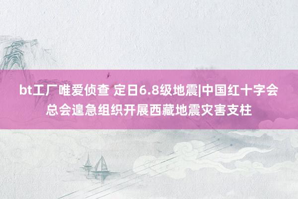 bt工厂唯爱侦查 定日6.8级地震|中国红十字会总会遑急组织开展西藏地震灾害支柱
