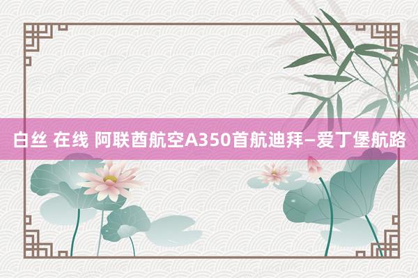 白丝 在线 阿联酋航空A350首航迪拜—爱丁堡航路