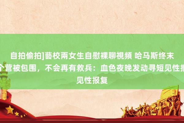 自拍偷拍]藝校兩女生自慰裸聊視頻 哈马斯终末一个营被包围，不会再有救兵：血色夜晚发动寻短见性报复