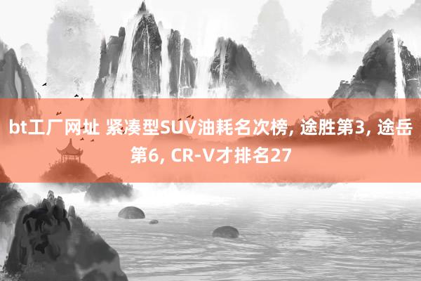 bt工厂网址 紧凑型SUV油耗名次榜， 途胜第3， 途岳第6， CR-V才排名27