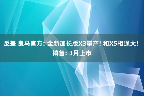 反差 良马官方: 全新加长版X3量产! 和X5相通大! 销售: 3月上市