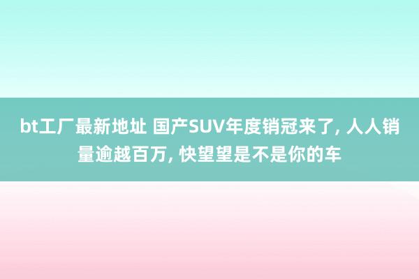 bt工厂最新地址 国产SUV年度销冠来了， 人人销量逾越百万， 快望望是不是你的车