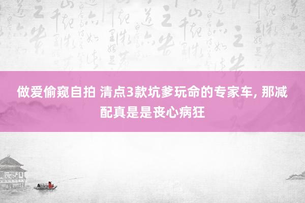做爱偷窥自拍 清点3款坑爹玩命的专家车， 那减配真是是丧心病狂