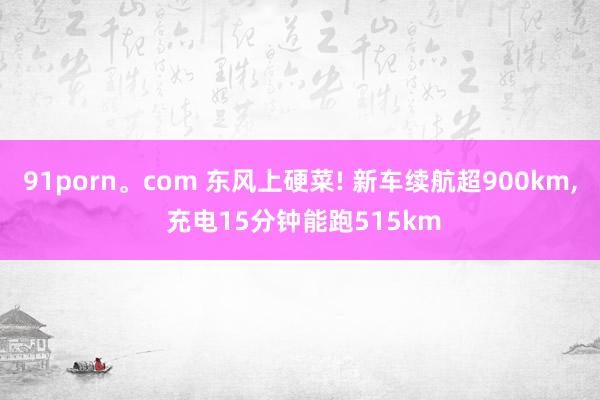91porn。com 东风上硬菜! 新车续航超900km， 充电15分钟能跑515km