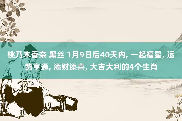 桃乃木香奈 黑丝 1月9日后40天内， 一起福星， 运势亨通， 添财添喜， 大吉大利的4个生肖