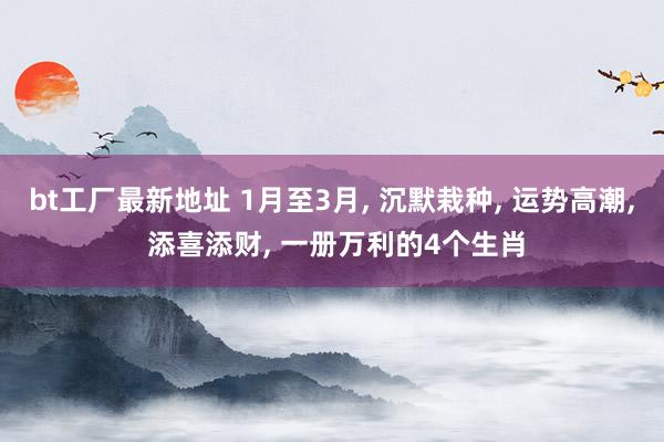 bt工厂最新地址 1月至3月， 沉默栽种， 运势高潮， 添喜添财， 一册万利的4个生肖