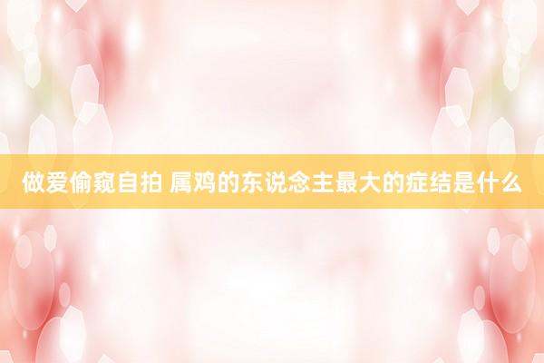 做爱偷窥自拍 属鸡的东说念主最大的症结是什么