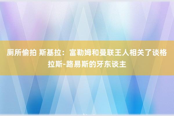 厕所偷拍 斯基拉：富勒姆和曼联王人相关了谈格拉斯-路易斯的牙东谈主