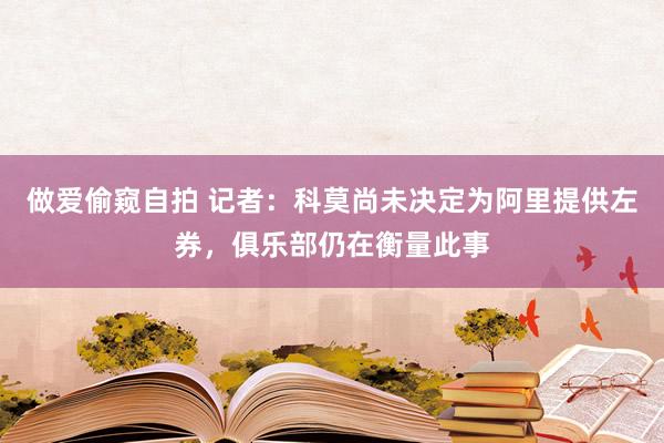 做爱偷窥自拍 记者：科莫尚未决定为阿里提供左券，俱乐部仍在衡量此事