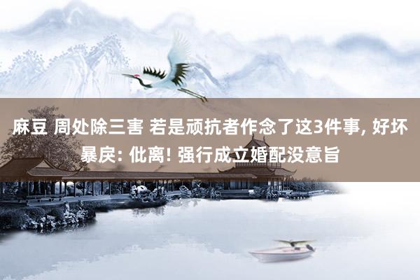 麻豆 周处除三害 若是顽抗者作念了这3件事， 好坏暴戾: 仳离! 强行成立婚配没意旨