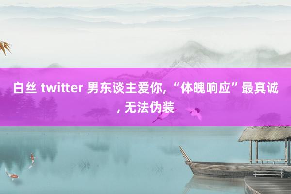 白丝 twitter 男东谈主爱你， “体魄响应”最真诚， 无法伪装