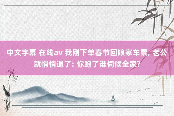 中文字幕 在线av 我刚下单春节回娘家车票， 老公就悄悄退了: 你跑了谁伺候全家?
