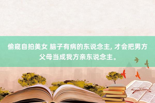 偷窥自拍美女 脑子有病的东说念主， 才会把男方父母当成我方亲东说念主。