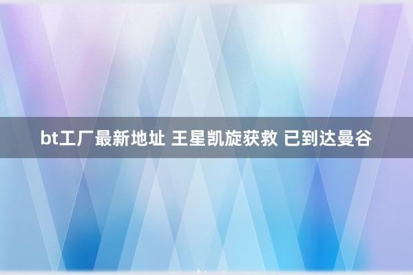 bt工厂最新地址 王星凯旋获救 已到达曼谷