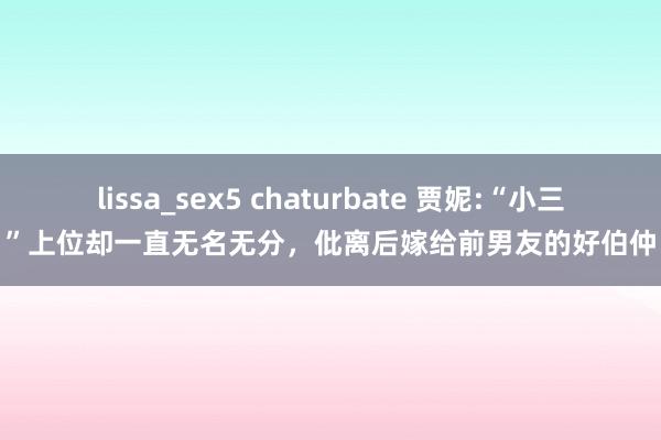 lissa_sex5 chaturbate 贾妮:“小三”上位却一直无名无分，仳离后嫁给前男友的好伯仲