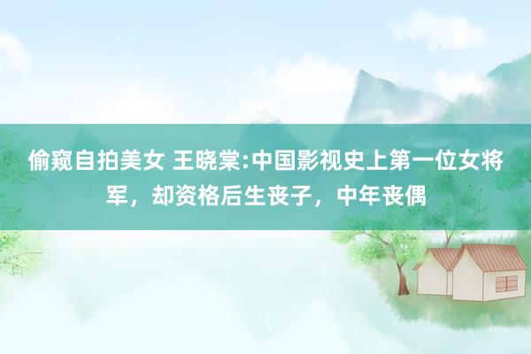 偷窥自拍美女 王晓棠:中国影视史上第一位女将军，却资格后生丧子，中年丧偶