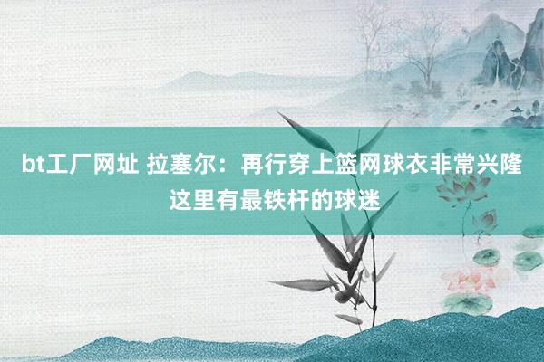 bt工厂网址 拉塞尔：再行穿上篮网球衣非常兴隆 这里有最铁杆的球迷