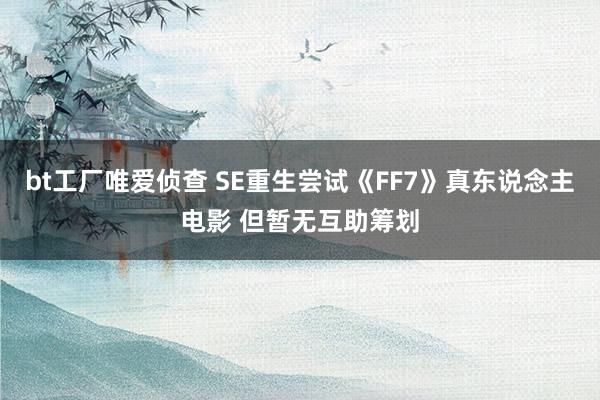 bt工厂唯爱侦查 SE重生尝试《FF7》真东说念主电影 但暂无互助筹划