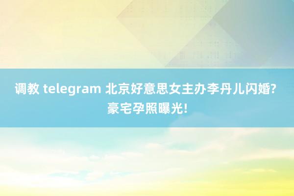 调教 telegram 北京好意思女主办李丹儿闪婚? 豪宅孕照曝光!