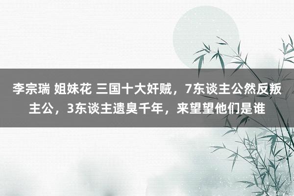 李宗瑞 姐妹花 三国十大奸贼，7东谈主公然反叛主公，3东谈主遗臭千年，来望望他们是谁