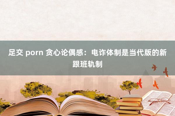 足交 porn 贪心论偶感：电诈体制是当代版的新跟班轨制