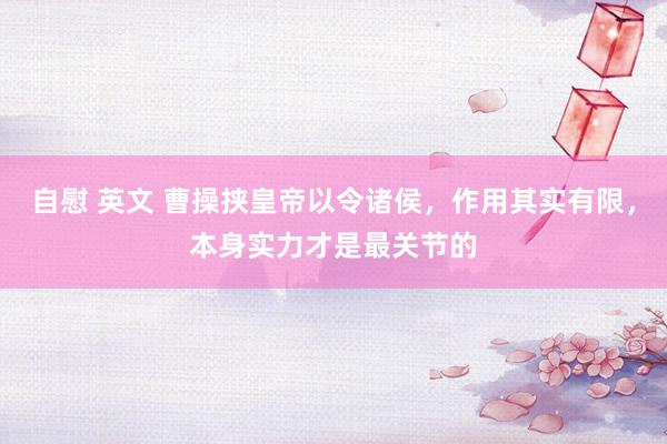 自慰 英文 曹操挟皇帝以令诸侯，作用其实有限，本身实力才是最关节的