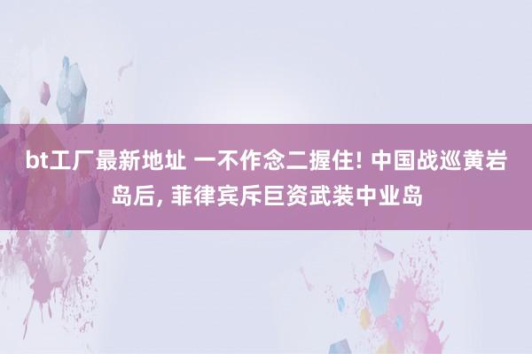 bt工厂最新地址 一不作念二握住! 中国战巡黄岩岛后， 菲律宾斥巨资武装中业岛