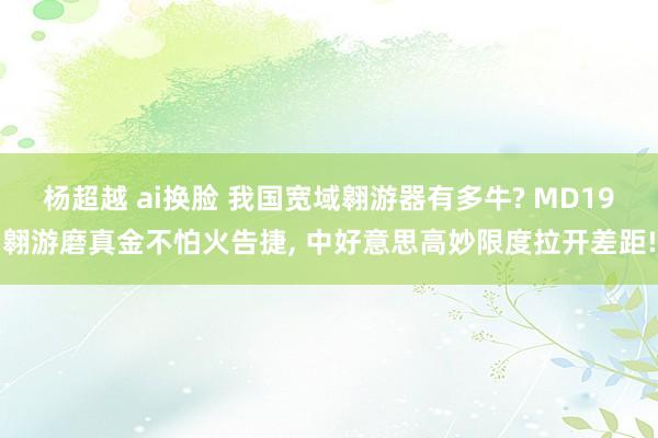 杨超越 ai换脸 我国宽域翱游器有多牛? MD19翱游磨真金不怕火告捷， 中好意思高妙限度拉开差距!