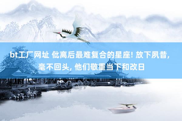 bt工厂网址 仳离后最难复合的星座! 放下夙昔， 毫不回头， 他们敬重当下和改日