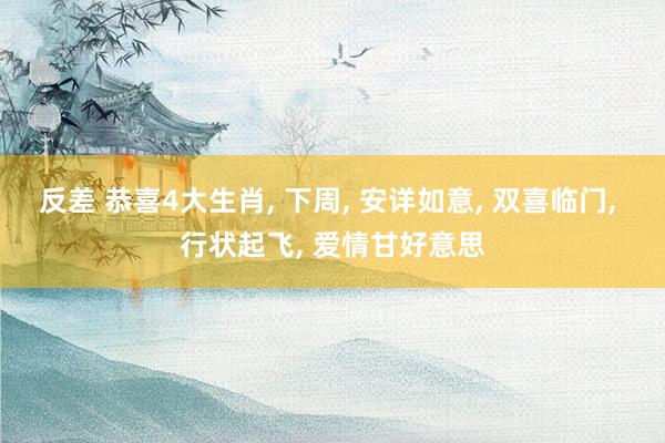反差 恭喜4大生肖， 下周， 安详如意， 双喜临门， 行状起飞， 爱情甘好意思
