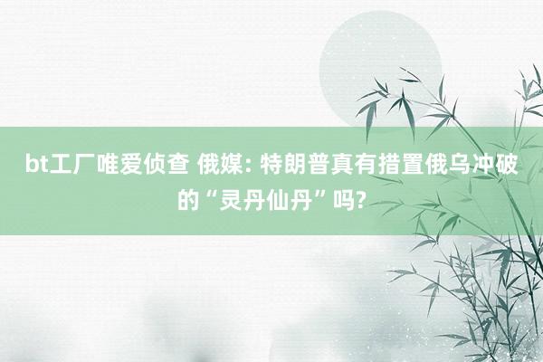bt工厂唯爱侦查 俄媒: 特朗普真有措置俄乌冲破的“灵丹仙丹”吗?